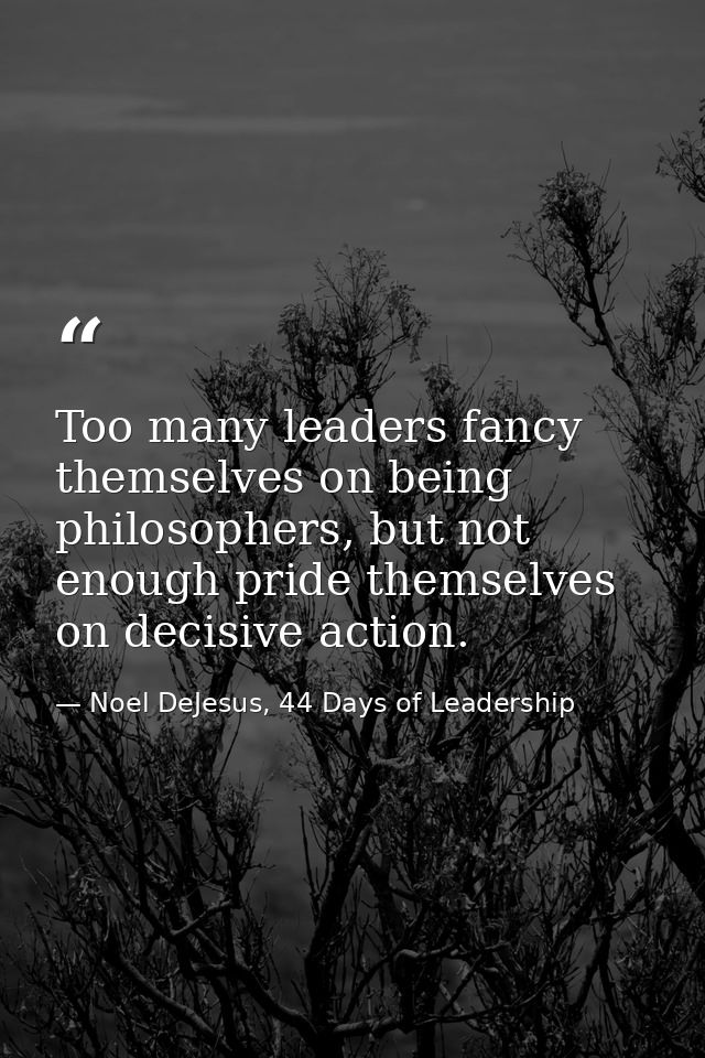 Too many leaders fancy themselves on being philosophers, but not enough pride themselves on decisive action. — Noel DeJesus, 44 Days of Leadership