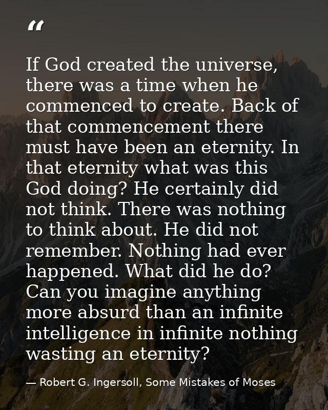 If God created the universe, there was a time when he commenced to create. Back of that commencement there must have bee — Robert G. Ingersoll, Some Mistakes of Moses