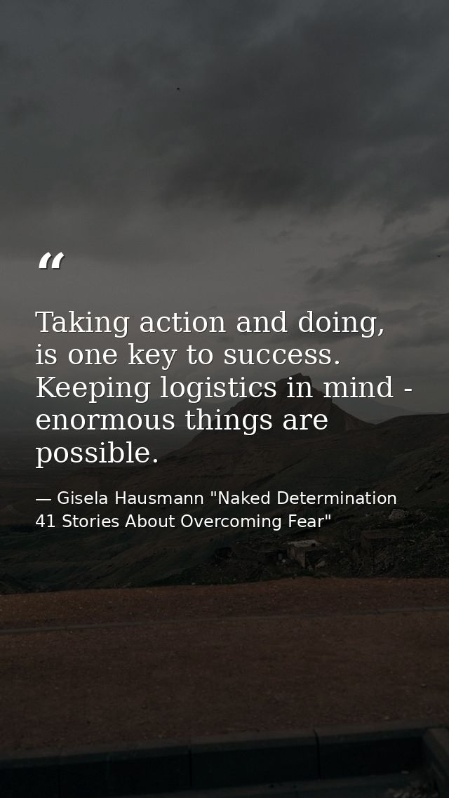 Taking action and doing, is one key to success. Keeping logistics in mind - enormous things are possible. — Gisela Hausmann "Naked Determination 41 Stories About Overcoming Fear"