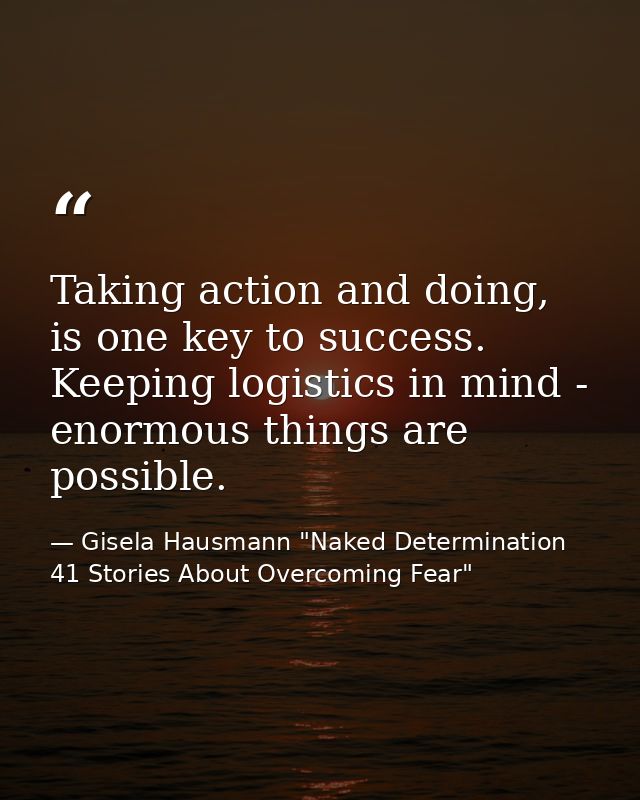 Taking action and doing, is one key to success. Keeping logistics in mind - enormous things are possible. — Gisela Hausmann "Naked Determination 41 Stories About Overcoming Fear"