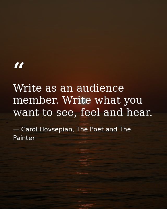 Write as an audience member. Write what you want to see, feel and hear. — Carol Hovsepian, The Poet and The Painter