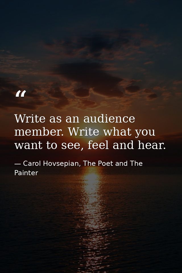 Write as an audience member. Write what you want to see, feel and hear. — Carol Hovsepian, The Poet and The Painter