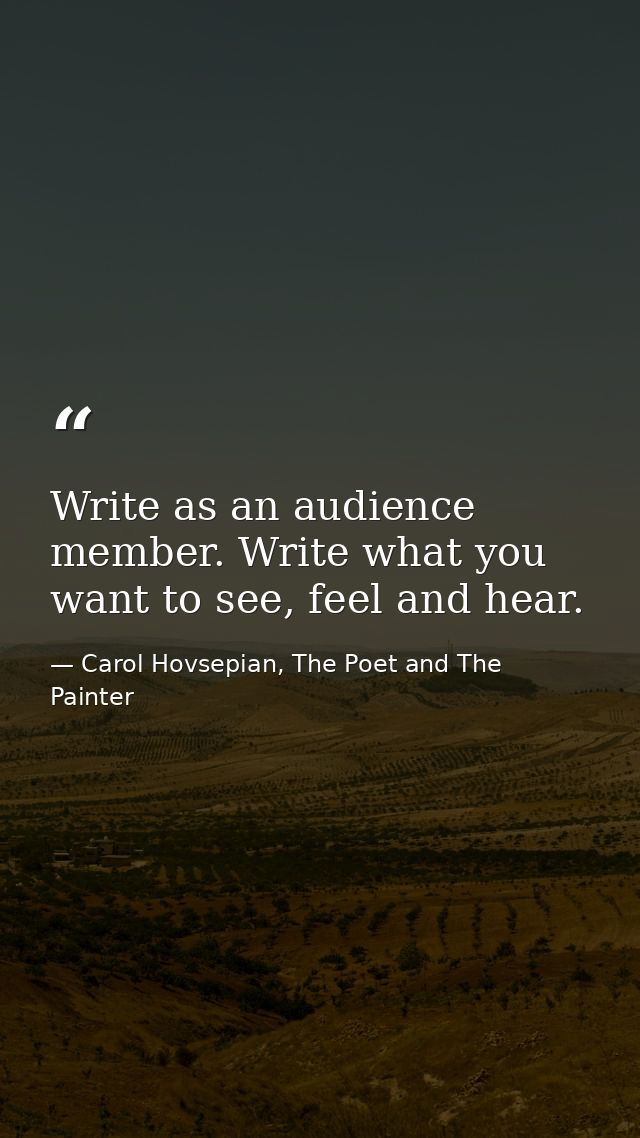 Write as an audience member. Write what you want to see, feel and hear. — Carol Hovsepian, The Poet and The Painter