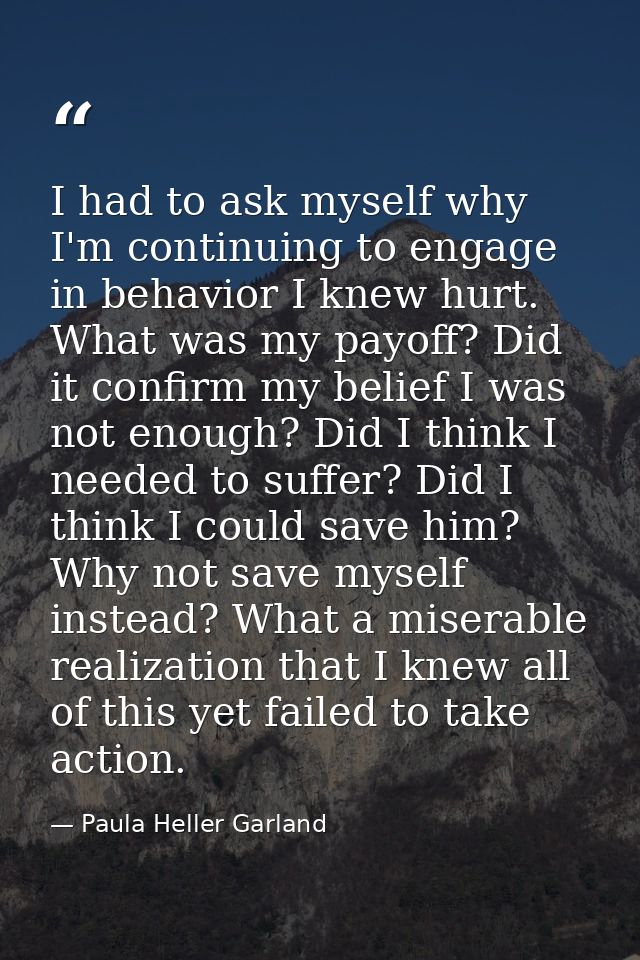 I had to ask myself why I'm continuing to engage in behavior I knew hurt. What was my payoff? Did it confirm my belief I — Paula Heller Garland