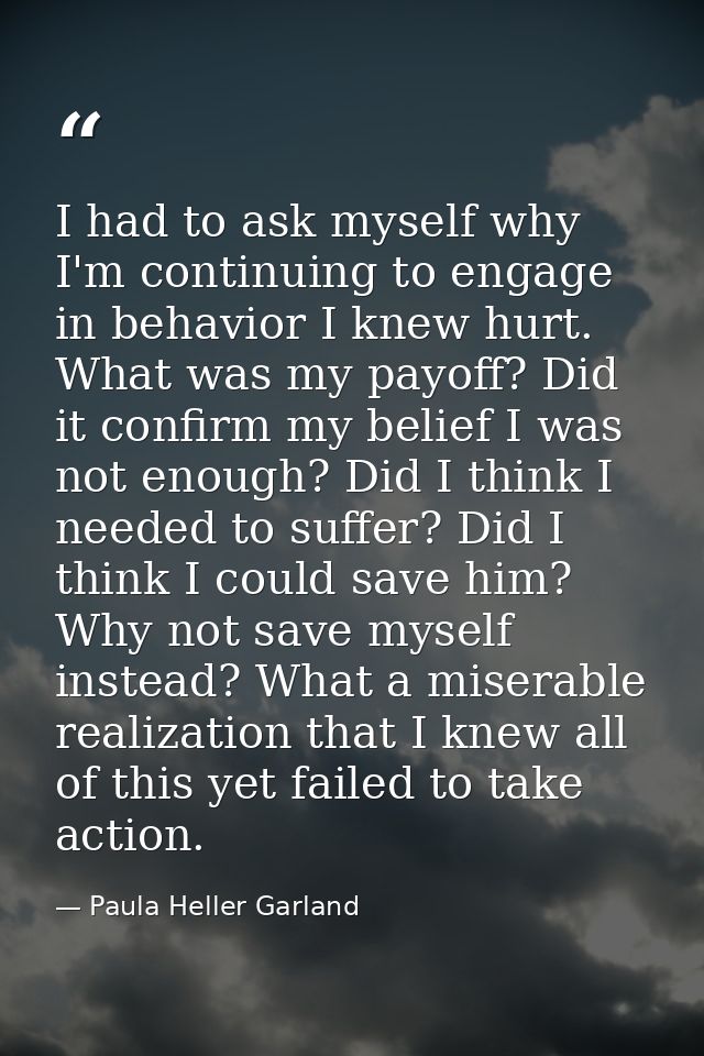 I had to ask myself why I'm continuing to engage in behavior I knew hurt. What was my payoff? Did it confirm my belief I — Paula Heller Garland