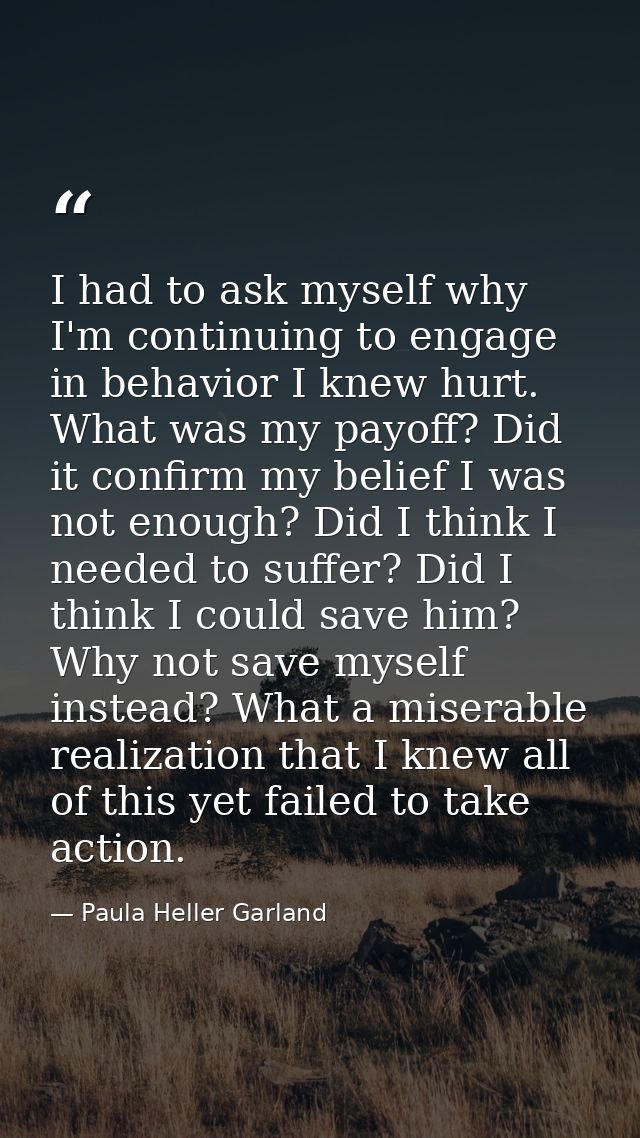 I had to ask myself why I'm continuing to engage in behavior I knew hurt. What was my payoff? Did it confirm my belief I — Paula Heller Garland