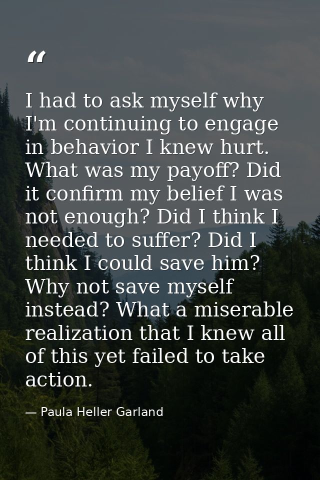 I had to ask myself why I'm continuing to engage in behavior I knew hurt. What was my payoff? Did it confirm my belief I — Paula Heller Garland