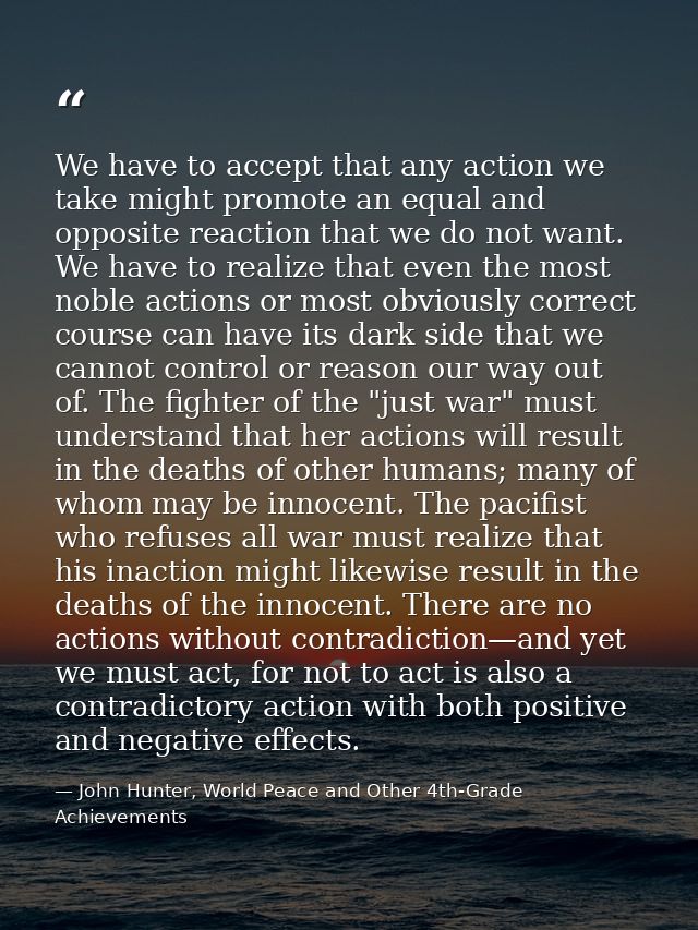 We have to accept that any action we take might promote an equal and opposite reaction that we do not want. We have to r — John Hunter, World Peace and Other 4th-Grade Achievements
