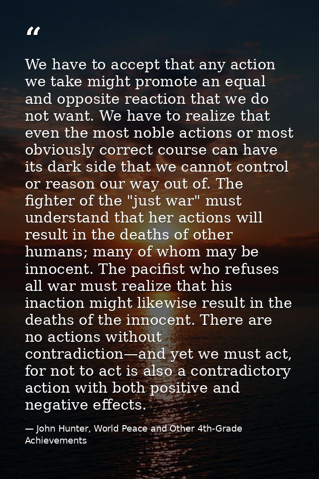 We have to accept that any action we take might promote an equal and opposite reaction that we do not want. We have to r — John Hunter, World Peace and Other 4th-Grade Achievements