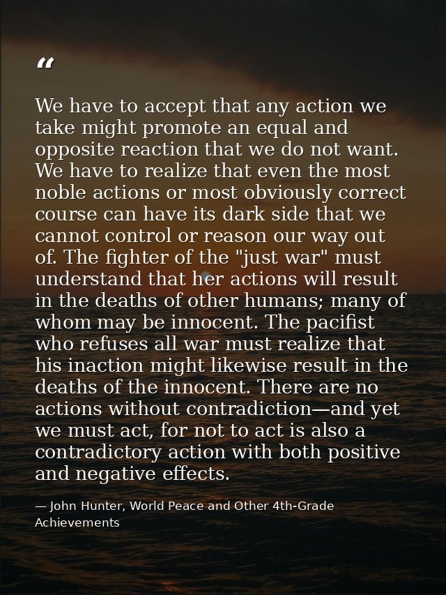 We have to accept that any action we take might promote an equal and opposite reaction that we do not want. We have to r — John Hunter, World Peace and Other 4th-Grade Achievements