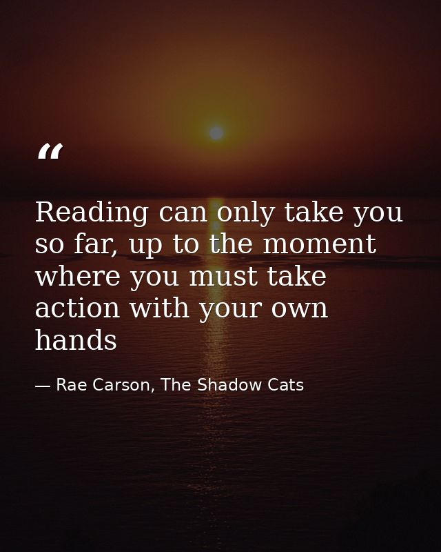 Reading can only take you so far, up to the moment where you must take action with your own hands — Rae Carson, The Shadow Cats