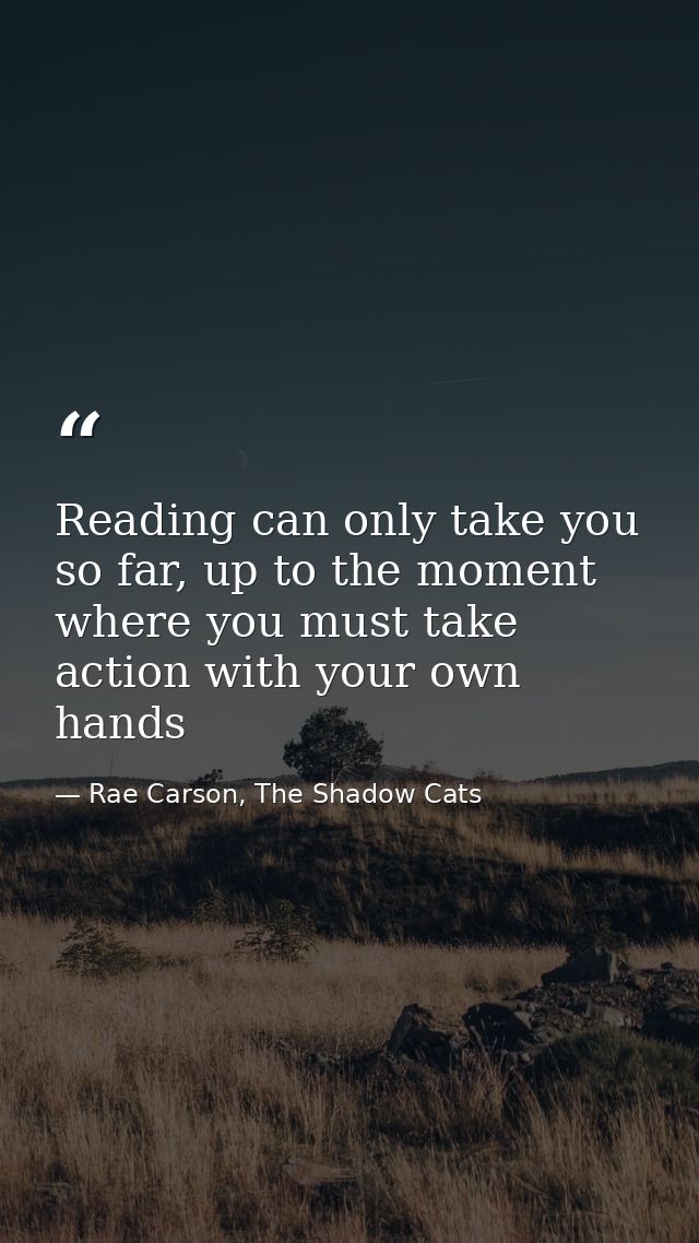 Reading can only take you so far, up to the moment where you must take action with your own hands — Rae Carson, The Shadow Cats