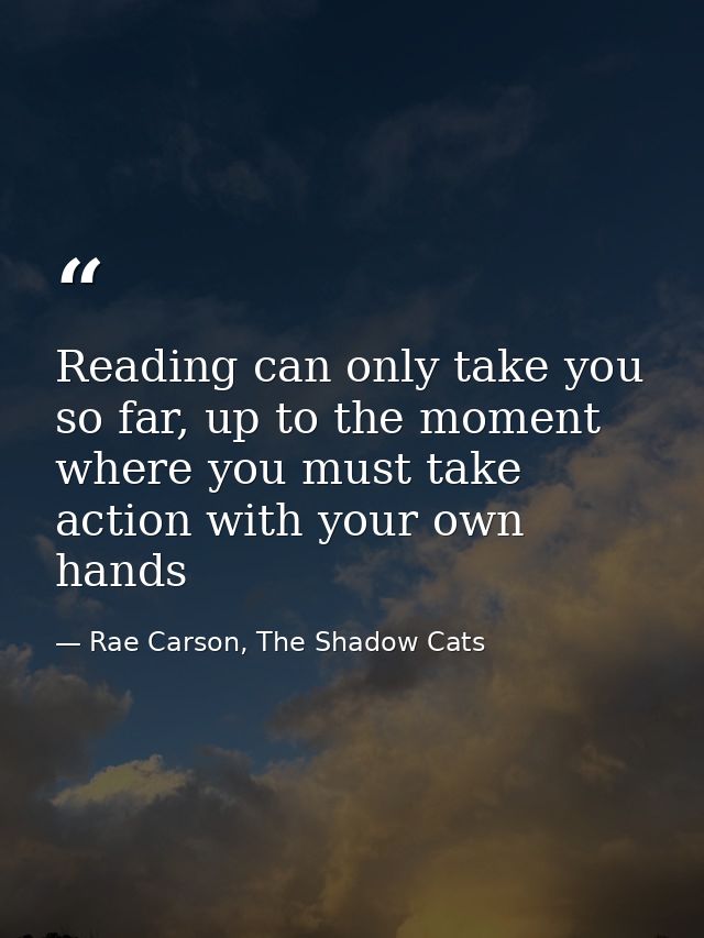 Reading can only take you so far, up to the moment where you must take action with your own hands — Rae Carson, The Shadow Cats