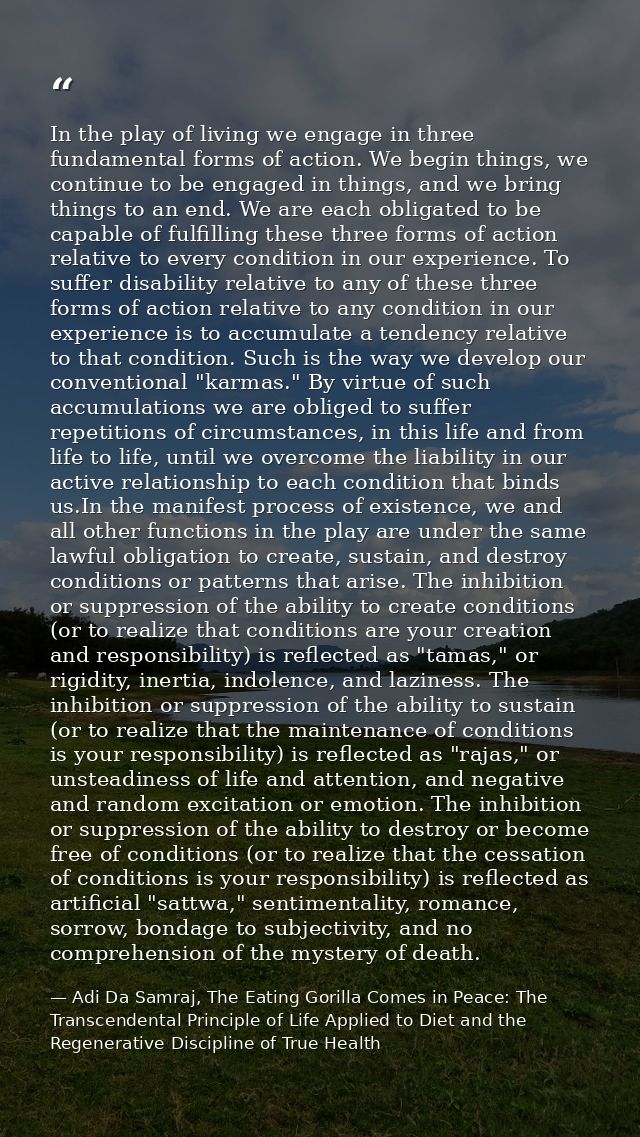 In the play of living we engage in three fundamental forms of action. We begin things, we continue to be engaged in thin — Adi Da Samraj, The Eating Gorilla Comes in Peace: The Transcendental Principle of Life Applied to Diet and the Regenerative Discipline of True Health