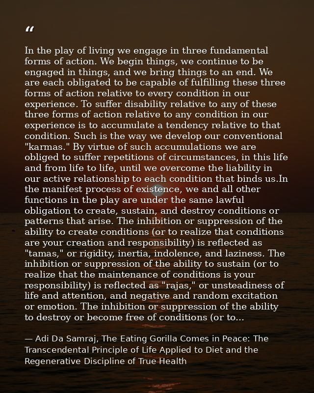 In the play of living we engage in three fundamental forms of action. We begin things, we continue to be engaged in thin — Adi Da Samraj, The Eating Gorilla Comes in Peace: The Transcendental Principle of Life Applied to Diet and the Regenerative Discipline of True Health