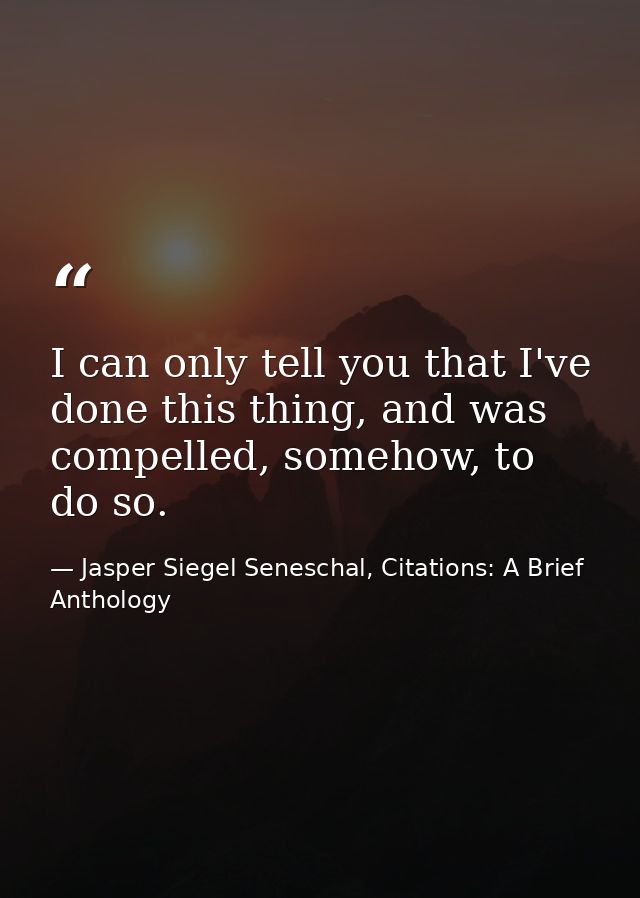 I can only tell you that I've done this thing, and was compelled, somehow, to do so. — Jasper Siegel Seneschal, Citations: A Brief Anthology
