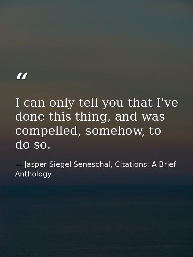 I can only tell you that I've done this thing, and was compelled, somehow, to do so. — Jasper Siegel Seneschal, Citations: A Brief Anthology