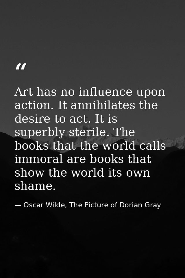 Art has no influence upon action. It annihilates the desire to act. It is superbly sterile. The books that the world cal — Oscar Wilde, The Picture of Dorian Gray