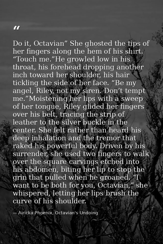 Do it, Octavian” She ghosted the tips of her fingers along the hem of his shirt. “Touch me.”He growled low in his throat — Airicka Phoenix, Octavian's Undoing