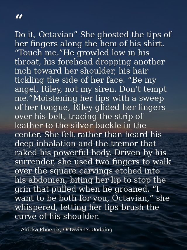 Do it, Octavian” She ghosted the tips of her fingers along the hem of his shirt. “Touch me.”He growled low in his throat — Airicka Phoenix, Octavian's Undoing