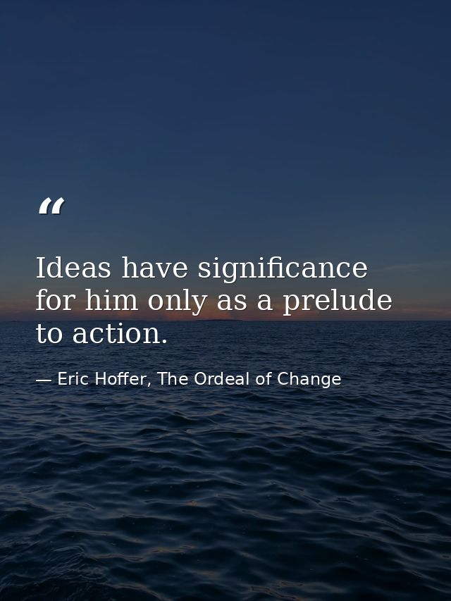 Ideas have significance for him only as a prelude to action. — Eric Hoffer, The Ordeal of Change
