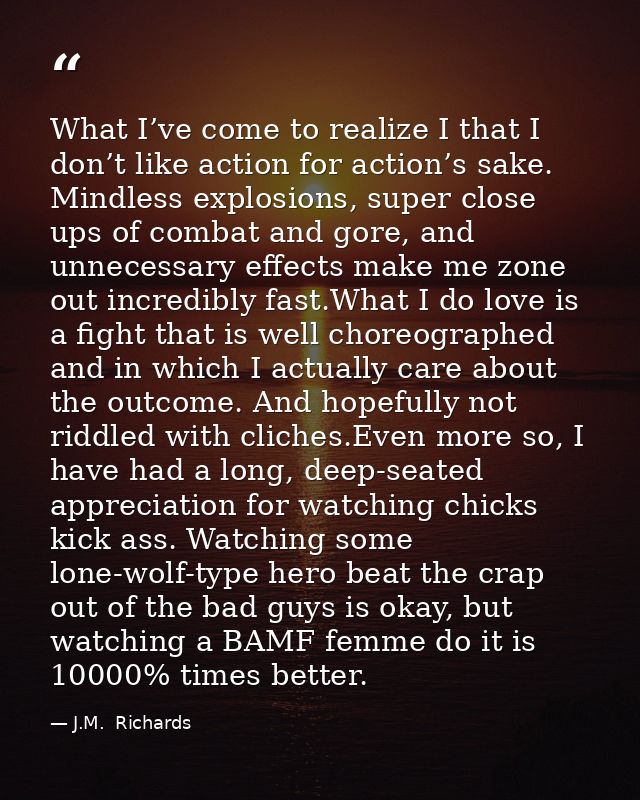 What I’ve come to realize I that I don’t like action for action’s sake. Mindless explosions, super close ups of combat a — J.M.  Richards