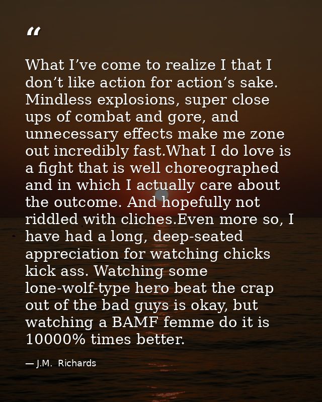 What I’ve come to realize I that I don’t like action for action’s sake. Mindless explosions, super close ups of combat a — J.M.  Richards