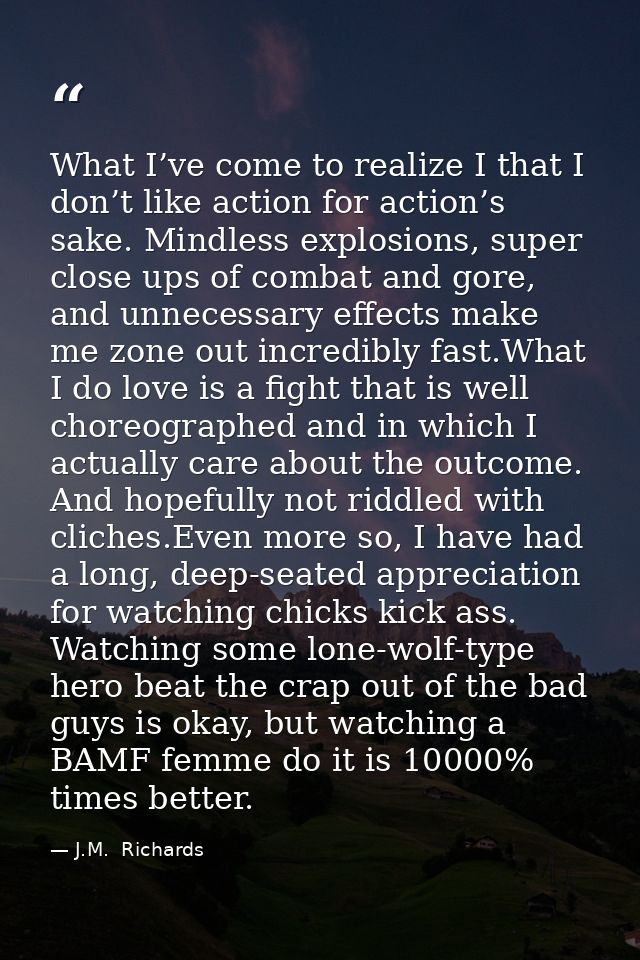What I’ve come to realize I that I don’t like action for action’s sake. Mindless explosions, super close ups of combat a — J.M.  Richards