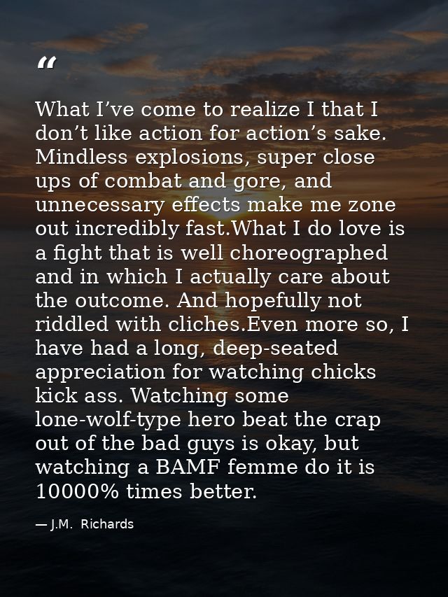 What I’ve come to realize I that I don’t like action for action’s sake. Mindless explosions, super close ups of combat a — J.M.  Richards
