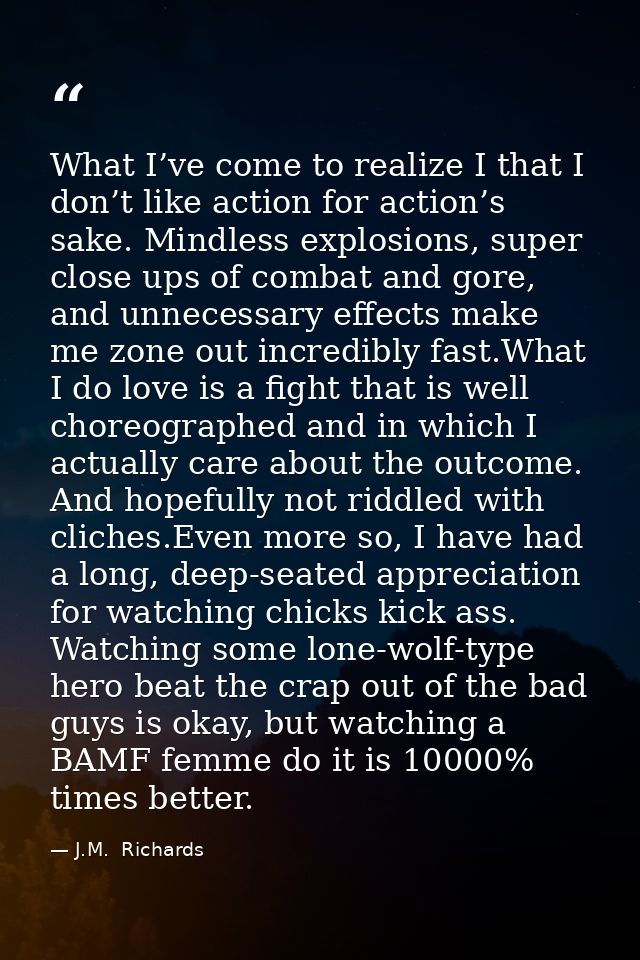 What I’ve come to realize I that I don’t like action for action’s sake. Mindless explosions, super close ups of combat a — J.M.  Richards