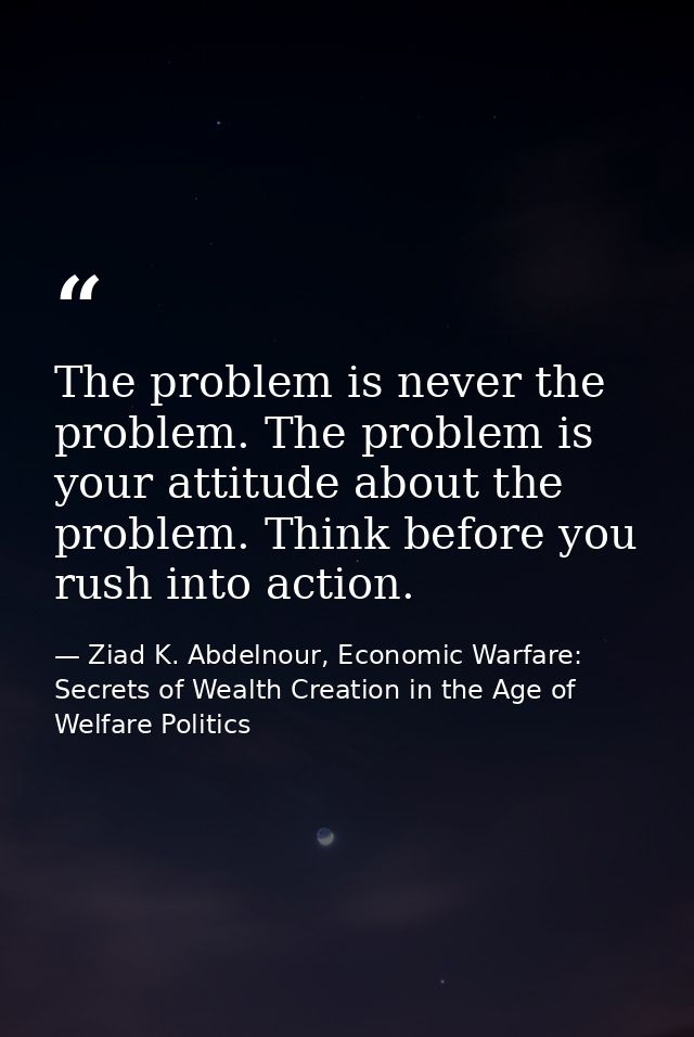 The problem is never the problem. The problem is your attitude about the problem. Think before you rush into action. — Ziad K. Abdelnour, Economic Warfare: Secrets of Wealth Creation in the Age of Welfare Politics