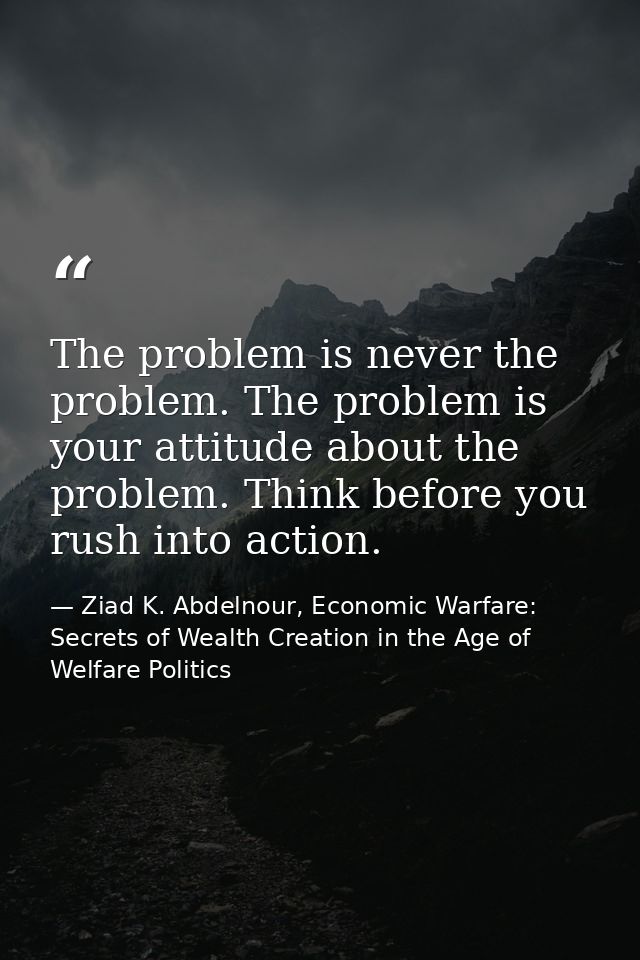 The problem is never the problem. The problem is your attitude about the problem. Think before you rush into action. — Ziad K. Abdelnour, Economic Warfare: Secrets of Wealth Creation in the Age of Welfare Politics