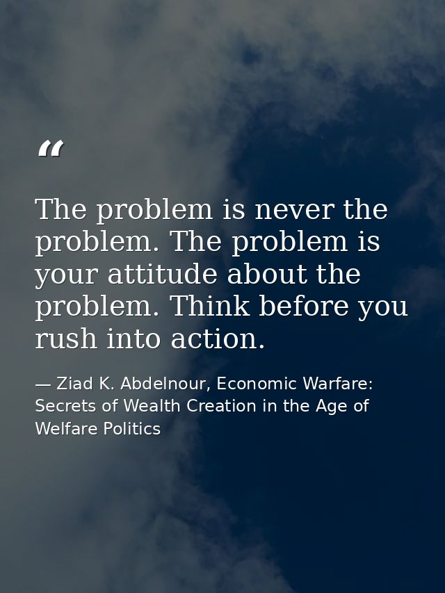The problem is never the problem. The problem is your attitude about the problem. Think before you rush into action. — Ziad K. Abdelnour, Economic Warfare: Secrets of Wealth Creation in the Age of Welfare Politics