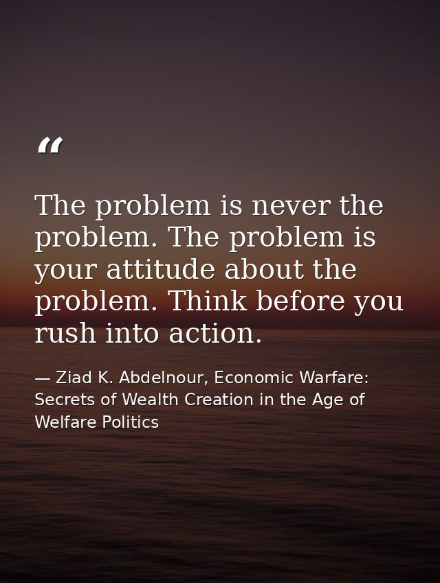 The problem is never the problem. The problem is your attitude about the problem. Think before you rush into action. — Ziad K. Abdelnour, Economic Warfare: Secrets of Wealth Creation in the Age of Welfare Politics