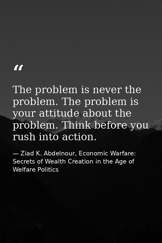 The problem is never the problem. The problem is your attitude about the problem. Think before you rush into action. — Ziad K. Abdelnour, Economic Warfare: Secrets of Wealth Creation in the Age of Welfare Politics