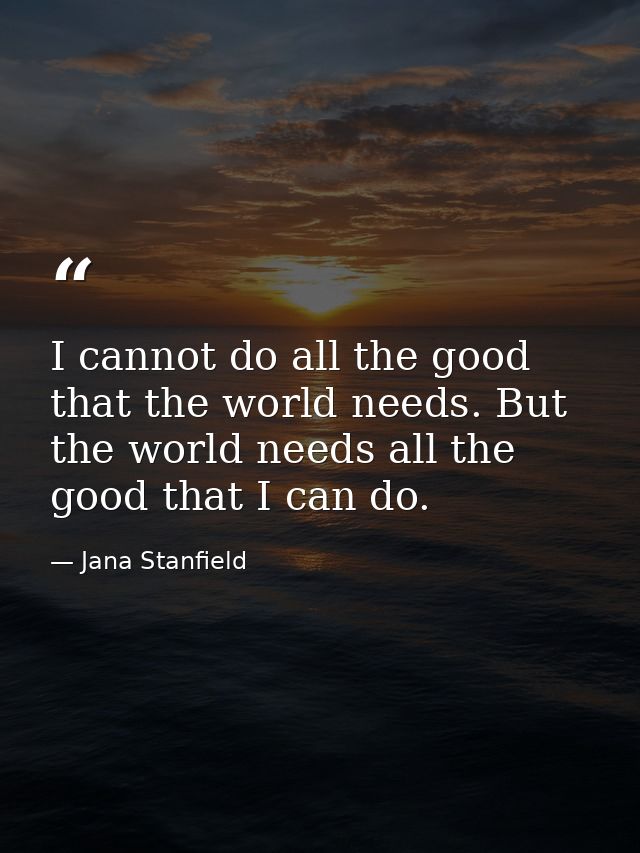 I cannot do all the good that the world needs. But the world needs all the good that I can do. — Jana Stanfield