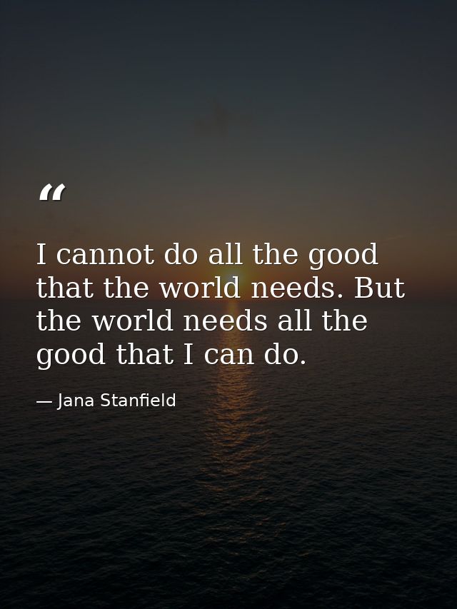 I cannot do all the good that the world needs. But the world needs all the good that I can do. — Jana Stanfield