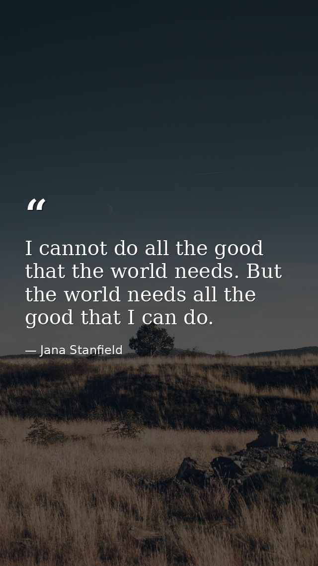 I cannot do all the good that the world needs. But the world needs all the good that I can do. — Jana Stanfield