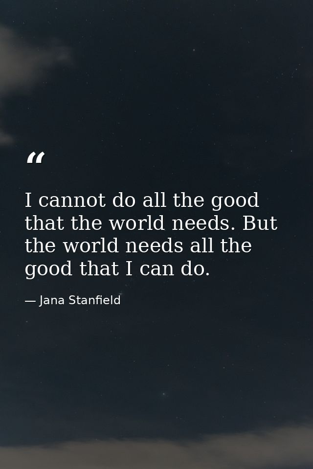 I cannot do all the good that the world needs. But the world needs all the good that I can do. — Jana Stanfield