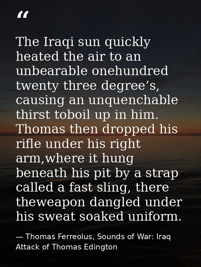 The Iraqi sun quickly heated the air to an unbearable onehundred twenty three degree’s, causing an unquenchable thirst t — Thomas Ferreolus, Sounds of War: Iraq Attack of Thomas Edington