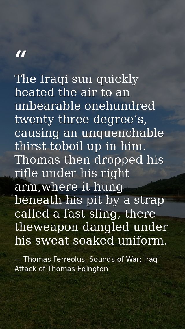The Iraqi sun quickly heated the air to an unbearable onehundred twenty three degree’s, causing an unquenchable thirst t — Thomas Ferreolus, Sounds of War: Iraq Attack of Thomas Edington