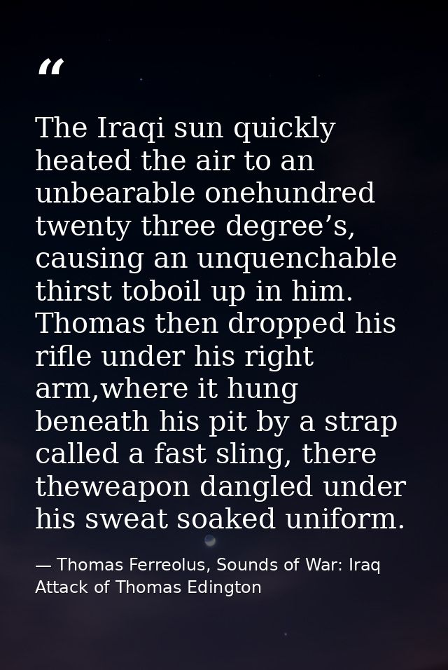 The Iraqi sun quickly heated the air to an unbearable onehundred twenty three degree’s, causing an unquenchable thirst t — Thomas Ferreolus, Sounds of War: Iraq Attack of Thomas Edington