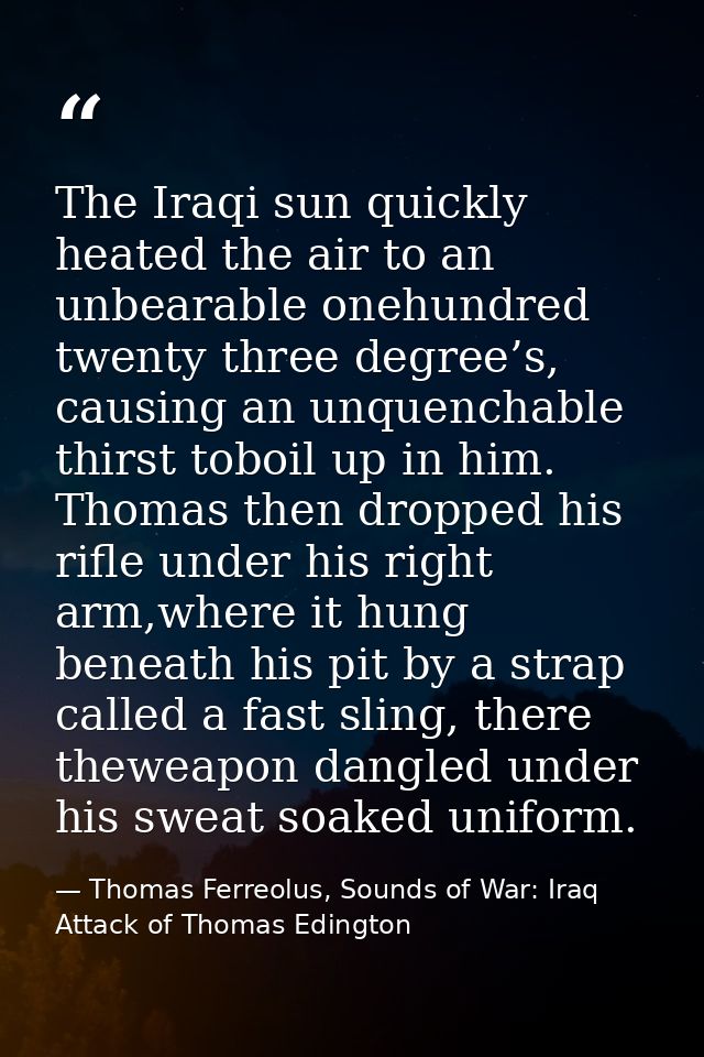 The Iraqi sun quickly heated the air to an unbearable onehundred twenty three degree’s, causing an unquenchable thirst t — Thomas Ferreolus, Sounds of War: Iraq Attack of Thomas Edington