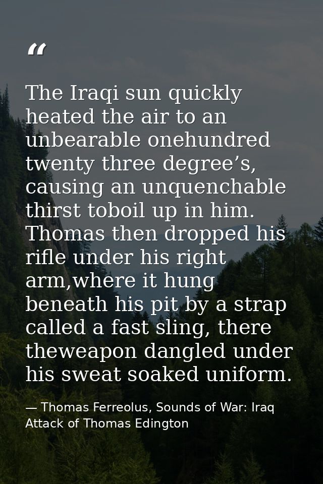 The Iraqi sun quickly heated the air to an unbearable onehundred twenty three degree’s, causing an unquenchable thirst t — Thomas Ferreolus, Sounds of War: Iraq Attack of Thomas Edington