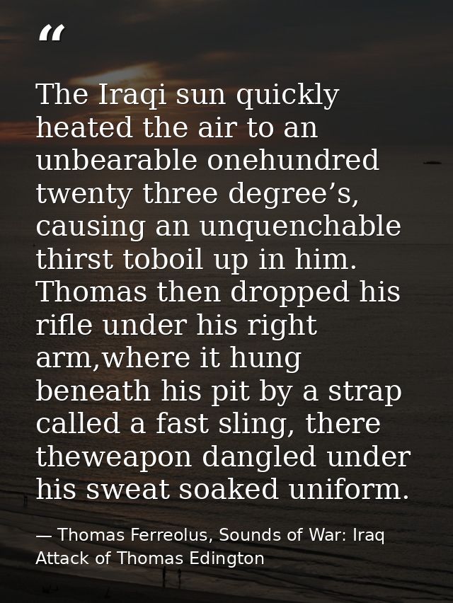 The Iraqi sun quickly heated the air to an unbearable onehundred twenty three degree’s, causing an unquenchable thirst t — Thomas Ferreolus, Sounds of War: Iraq Attack of Thomas Edington