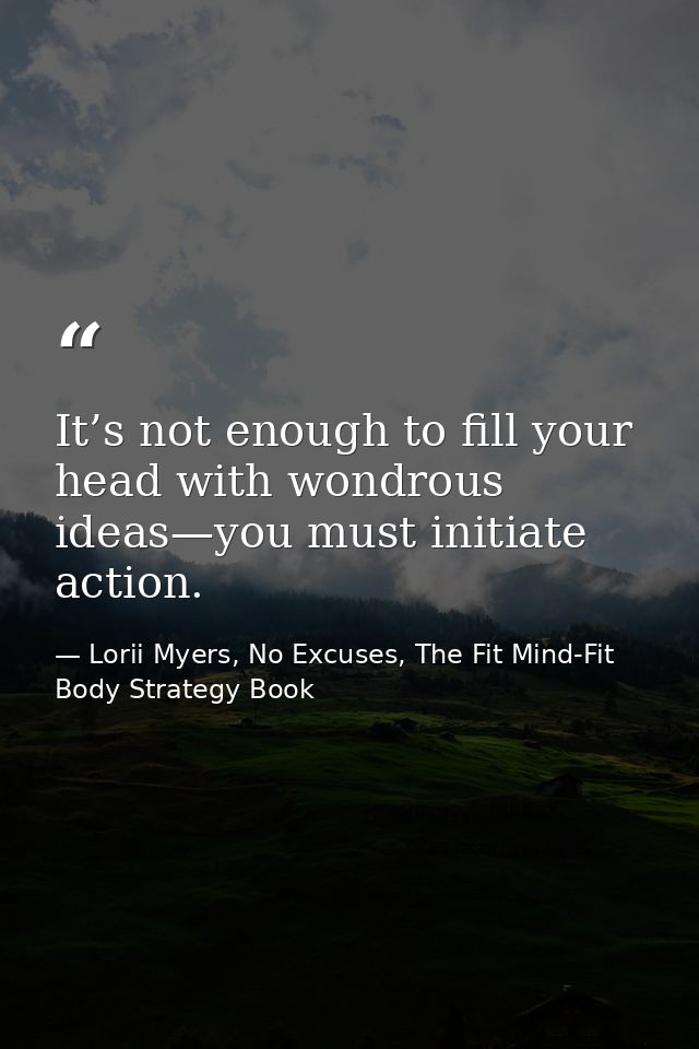 It’s not enough to fill your head with wondrous ideas—you must initiate action. — Lorii Myers, No Excuses, The Fit Mind-Fit Body Strategy Book