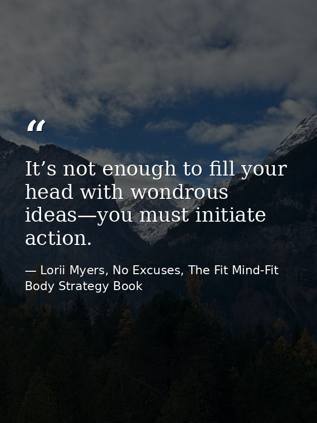 It’s not enough to fill your head with wondrous ideas—you must initiate action. — Lorii Myers, No Excuses, The Fit Mind-Fit Body Strategy Book