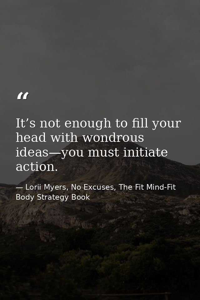 It’s not enough to fill your head with wondrous ideas—you must initiate action. — Lorii Myers, No Excuses, The Fit Mind-Fit Body Strategy Book