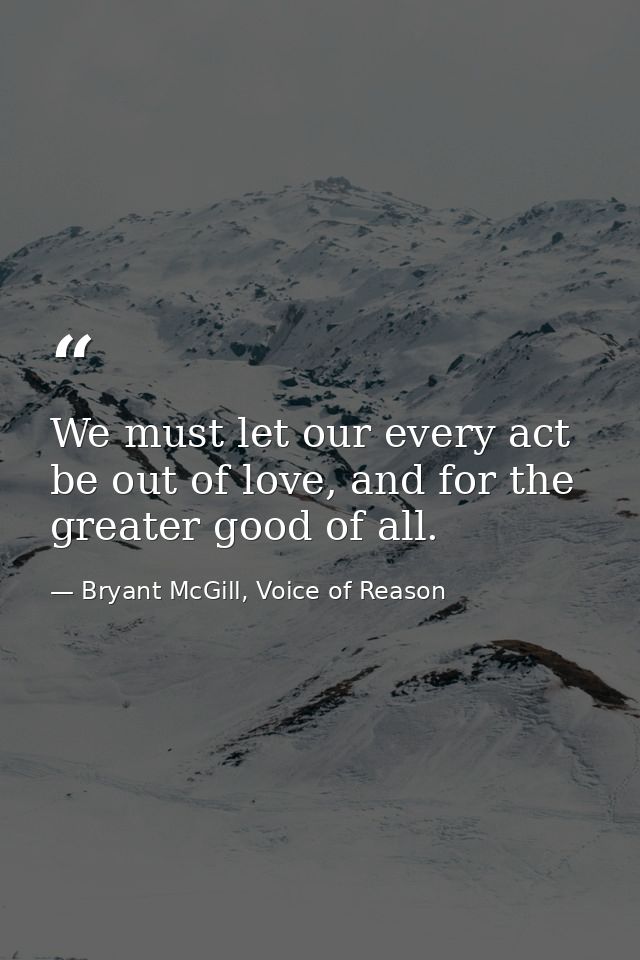We must let our every act be out of love, and for the greater good of all. — Bryant McGill, Voice of Reason