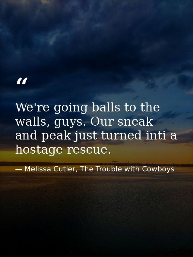 We're going balls to the walls, guys. Our sneak and peak just turned inti a hostage rescue. — Melissa Cutler, The Trouble with Cowboys
